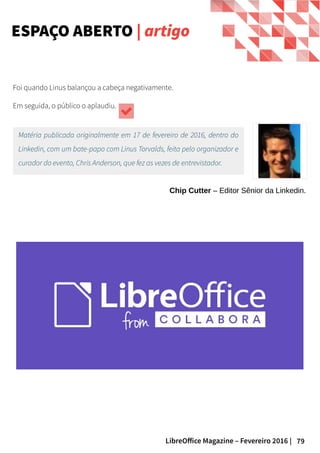 79LibreOffice Magazine – Fevereiro 2016 |
Foi quando Linus balançou a cabeça negativamente.
Em seguida, o público o aplaudiu.
Matéria publicada originalmente em 17 de fevereiro de 2016, dentro do
Linkedin, com um bate-papo com Linus Torvalds, feita pelo organizador e
curador do evento, Chris Anderson, que fez as vezes de entrevistador.
Chip Cutter – Editor Sênior da Linkedin.
ESPAÇO ABERTO | artigo
 
