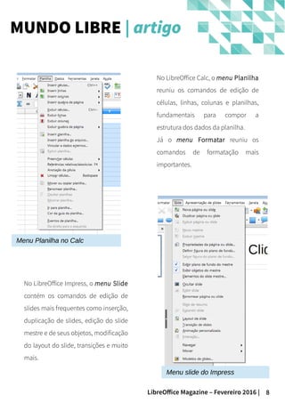 8LibreOffice Magazine – Fevereiro 2016 |
MUNDO LIBRE | artigo
No LibreOffice Impress, o menu Slide
contém os comandos de edição de
slides mais frequentes como inserção,
duplicação de slides, edição do slide
mestre e de seus objetos, modificação
do layout do slide, transições e muito
mais.
No LibreOffice Calc, o menu Planilha
reuniu os comandos de edição de
células, linhas, colunas e planilhas,
fundamentais para compor a
estrutura dos dados da planilha.
Já o menu Formatar reuniu os
comandos de formatação mais
importantes.
Menu Planilha no Calc
Menu slide do Impress
 