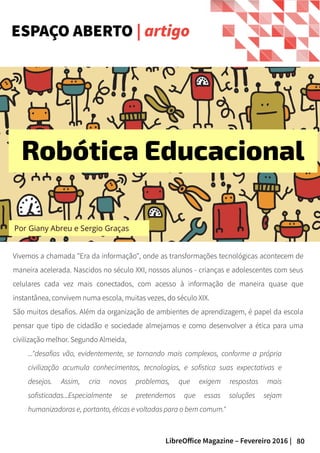 80LibreOffice Magazine – Fevereiro 2016 |
Vivemos a chamada "Era da informação", onde as transformações tecnológicas acontecem de
maneira acelerada. Nascidos no século XXI, nossos alunos - crianças e adolescentes com seus
celulares cada vez mais conectados, com acesso à informação de maneira quase que
instantânea, convivem numa escola, muitas vezes, do século XIX.
São muitos desafios. Além da organização de ambientes de aprendizagem, é papel da escola
pensar que tipo de cidadão e sociedade almejamos e como desenvolver a ética para uma
civilização melhor. Segundo Almeida,
..."desafios vão, evidentemente, se tornando mais complexos, conforme a própria
civilização acumula conhecimentos, tecnologias, e sofistica suas expectativas e
desejos. Assim, cria novos problemas, que exigem respostas mais
sofisticadas...Especialmente se pretendemos que essas soluções sejam
humanizadoras e, portanto, éticas e voltadas para o bem comum."
ESPAÇO ABERTO | artigo
Por Giany Abreu e Sergio Graças
Robótica Educacional
 