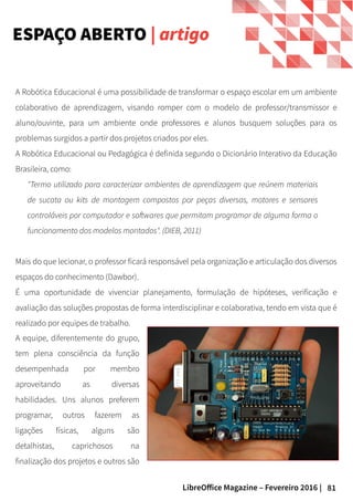 81LibreOffice Magazine – Fevereiro 2016 |
ESPAÇO ABERTO | artigo
A equipe, diferentemente do grupo,
tem plena consciência da função
desempenhada por membro
aproveitando as diversas
habilidades. Uns alunos preferem
programar, outros fazerem as
ligações físicas, alguns são
detalhistas, caprichosos na
finalização dos projetos e outros são
A Robótica Educacional é uma possibilidade de transformar o espaço escolar em um ambiente
colaborativo de aprendizagem, visando romper com o modelo de professor/transmissor e
aluno/ouvinte, para um ambiente onde professores e alunos busquem soluções para os
problemas surgidos a partir dos projetos criados por eles.
A Robótica Educacional ou Pedagógica é definida segundo o Dicionário Interativo da Educação
Brasileira, como:
"Termo utilizado para caracterizar ambientes de aprendizagem que reúnem materiais
de sucata ou kits de montagem compostos por peças diversas, motores e sensores
controláveis por computador e softwares que permitam programar de alguma forma o
funcionamento dos modelos montados". (DIEB, 2011)
Mais do que lecionar, o professor ficará responsável pela organização e articulação dos diversos
espaços do conhecimento (Dawbor).
É uma oportunidade de vivenciar planejamento, formulação de hipóteses, verificação e
avaliação das soluções propostas de forma interdisciplinar e colaborativa, tendo em vista que é
realizado por equipes de trabalho.
 