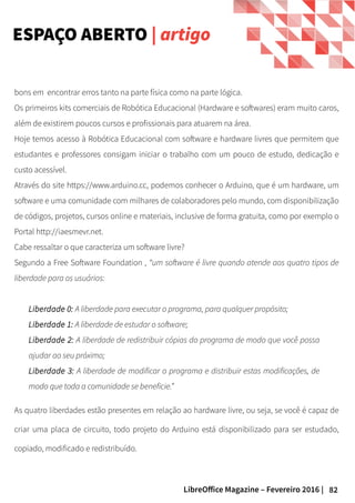 82LibreOffice Magazine – Fevereiro 2016 |
bons em encontrar erros tanto na parte física como na parte lógica.
Os primeiros kits comerciais de Robótica Educacional (Hardware e softwares) eram muito caros,
além de existirem poucos cursos e profissionais para atuarem na área.
Hoje temos acesso à Robótica Educacional com software e hardware livres que permitem que
estudantes e professores consigam iniciar o trabalho com um pouco de estudo, dedicação e
custo acessível.
Através do site https://www.arduino.cc, podemos conhecer o Arduino, que é um hardware, um
software e uma comunidade com milhares de colaboradores pelo mundo, com disponibilização
de códigos, projetos, cursos online e materiais, inclusive de forma gratuita, como por exemplo o
Portal http://iaesmevr.net.
Cabe ressaltar o que caracteriza um software livre?
Segundo a Free Software Foundation , “um software é livre quando atende aos quatro tipos de
liberdade para os usuários:
Liberdade 0: A liberdade para executar o programa, para qualquer propósito;
Liberdade 1: A liberdade de estudar o software;
Liberdade 2: A liberdade de redistribuir cópias do programa de modo que você possa
ajudar ao seu próximo;
Liberdade 3: A liberdade de modificar o programa e distribuir estas modificações, de
modo que toda a comunidade se beneficie.”
As quatro liberdades estão presentes em relação ao hardware livre, ou seja, se você é capaz de
criar uma placa de circuito, todo projeto do Arduino está disponibilizado para ser estudado,
copiado, modificado e redistribuído.
ESPAÇO ABERTO | artigo
 