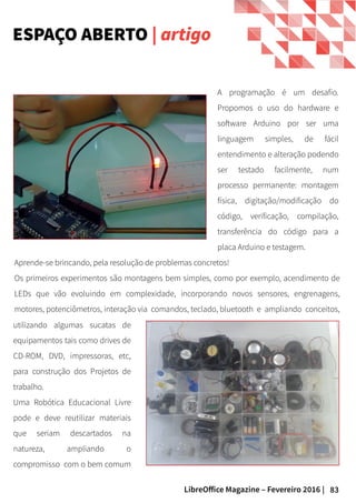 83LibreOffice Magazine – Fevereiro 2016 |
A programação é um desafio.
Propomos o uso do hardware e
software Arduino por ser uma
linguagem simples, de fácil
entendimento e alteração podendo
ser testado facilmente, num
processo permanente: montagem
física, digitação/modificação do
código, verificação, compilação,
transferência do código para a
placa Arduino e testagem.
Aprende-se brincando, pela resolução de problemas concretos!
Os primeiros experimentos são montagens bem simples, como por exemplo, acendimento de
LEDs que vão evoluindo em complexidade, incorporando novos sensores, engrenagens,
motores, potenciômetros, interação via comandos, teclado, bluetooth e ampliando conceitos,
ESPAÇO ABERTO | artigo
utilizando algumas sucatas de
equipamentos tais como drives de
CD-ROM, DVD, impressoras, etc,
para construção dos Projetos de
trabalho.
Uma Robótica Educacional Livre
pode e deve reutilizar materiais
que seriam descartados na
natureza, ampliando o
compromisso com o bem comum
 