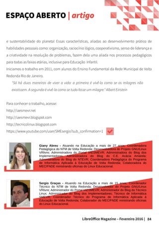84LibreOffice Magazine – Fevereiro 2016 |
e sustentabilidade do planeta! Essas características, aliadas ao desenvolvimento prático de
habilidades pessoais como: organização, raciocínio lógico, cooperativismo, senso de liderança e
a criatividade na resolução de problemas, fazem dela uma aliada nos processos pedagógicos
para todas as faixas etárias, inclusive para Educação Infantil.
Iniciamos o trabalho em 2011, com alunos do Ensino Fundamental da Rede Municipal de Volta
Redonda Rio de Janeiro.
"Só há duas maneiras de viver a vida: a primeira é vivê-la como se os milagres não
existissem. A segunda é vivê-la como se tudo fosse um milagre." Albert Einstein
Para conhecer o trabalho, acesse:
http://iaesmevr.net
http://iaesmevr.blogspot.com
http://tecnicolinux.blogspot.com
https://www.youtube.com/user/SMEsergio?sub_confirmation=1
FOTO
ESPAÇO ABERTO | artigo
Giany Abreu - Atuando na Educação a mais de 27 anos; Coordenadora
Pedagógica do NTM de Volta Redonda; Desenvolvedora do Projeto GNU/Linux
VRlivre; Administradora do Portal IAESMEVR; Administradora do Blog dos
Implementadores; Administradora do Blog do C.E. Acácia Amarela;
Administradora do Blog do NTEVR; Coordenadora Pedagógica do Programa
de Informática Aplicada à Educação de Volta Redonda; Colaboradora do
MEC/FNDE ministrando oficinas do Linux Educacional.
Sergio Graças - Atuando na Educação a mais de 15 anos; Coordenador
Técnico do NTM de Volta Redonda; Desenvolvedor do Projeto GNU/Linux
VRlivre; Administrador do Portal IAESMEVR; Administrador do Blog do Técnico
Linux; Administrador do Blog dos Implementadores; Técnico de Informática
SMEVR; Coordenador Técnico do Programa de Informática Aplicada à
Educação de Volta Redonda; Colaborador do MEC/FNDE ministrando oficinas
do Linux Educacional.
 