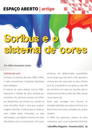 85LibreOffice Magazine – Fevereiro 2016 |
Sistemas de cores
Conhecer os sistemas de cores RGB e CMYK,
e saber convertê-los, é bastante importante
para o designer.
O sistema de cores aditivas (cor-luz) RGB
representa o método de cores utilizado por
monitores, TVs, câmeras, scanners, etc. Enfim,
por dispositivos que emitem luz, usando as
cores Vermelho, Verde e Azul para produzir
imagens coloridas, é aditivo pois se todas as
cores citadas forem misturadas, ou seja,
adicionadas, a cor obtida é o branco. As cores
são obtidas com as misturas das três cores
ESPAÇO ABERTO | artigo
primárias, em determinadas quantidades
numa escala que varia de 0 a 255. Quando a
mistura das três cores está no valor mínimo
(0, 0, 0), o resultado é a cor preta, ou seja, 0%
de luminância em cada cor. Quando está no
máximo de luminância (255, 255, 255), resulta
na cor branca [1].
Assim para conseguir tons escuros, as
variações são feitas nos valores mínimos. E se
forem tons mais claros, variações nos valores
maiores.
O CMYK (cor pigmento), sistema de cores
subtrativas pois a luz é subtraída (deixando
Por Nélio Gonçalves Godoi
Scribus e oScribus e o
sistema de coressistema de cores
 
