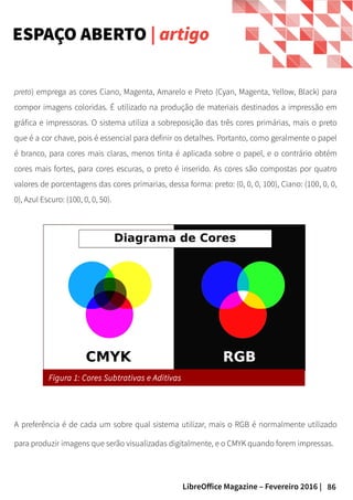 86LibreOffice Magazine – Fevereiro 2016 |
preto) emprega as cores Ciano, Magenta, Amarelo e Preto (Cyan, Magenta, Yellow, Black) para
compor imagens coloridas. É utilizado na produção de materiais destinados a impressão em
gráfica e impressoras. O sistema utiliza a sobreposição das três cores primárias, mais o preto
que é a cor chave, pois é essencial para definir os detalhes. Portanto, como geralmente o papel
é branco, para cores mais claras, menos tinta é aplicada sobre o papel, e o contrário obtém
cores mais fortes, para cores escuras, o preto é inserido. As cores são compostas por quatro
valores de porcentagens das cores primarias, dessa forma: preto: (0, 0, 0, 100), Ciano: (100, 0, 0,
0), Azul Escuro: (100, 0, 0, 50).
ESPAÇO ABERTO | artigo
Figura 1: Cores Subtrativas e Aditivas
A preferência é de cada um sobre qual sistema utilizar, mais o RGB é normalmente utilizado
para produzir imagens que serão visualizadas digitalmente, e o CMYK quando forem impressas.
 