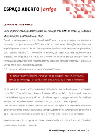 87LibreOffice Magazine – Fevereiro 2016 |
Editoração eletrônica refere-se a edição de publicações - revista, jornais, etc,Editoração eletrônica refere-se a edição de publicações - revista, jornais, etc,
através da combinação de computador, programa de paginação e impressoraatravés da combinação de computador, programa de paginação e impressora ..
ESPAÇO ABERTO | artigo
Conversão de CMYK para RGBConversão de CMYK para RGB
Como imprimir trabalhos desenvolvidos no Inkscape e/ou GIMP se ambos os softwaresComo imprimir trabalhos desenvolvidos no Inkscape e/ou GIMP se ambos os softwares
utilizam apenas o sistema de cores RGB?utilizam apenas o sistema de cores RGB?
Quando uma imagem é produzida utilizando o RGB, para que sejam impressas as cores devem
ser convertidas para o sistema CMYK, ou então surpreendentes aberrações cromáticas ao
imprimir podem acontecer. Se for uma impressora doméstica, não haverá muitos problemas,
pois a própria máquina faz a conversão, no entanto, para resultados mais precisos ou para
impressão em larga escala, é necessária a conversão. Algumas gráficas também fazem a
verificação dos arquivos e caso necessite, fazem a conversão para não “incomodar” o cliente, o
serviço é feito pelo Arte Finalista da gráfica.
O Scribus, é um software open source de editoração eletrônica.
Dessa forma seu foco é o texto, mais como é para a impressão, ele trabalha com o sistema de
cores CMYK. Compatível com diversos formatos, além do SVG, o Scribus pode não ser
compatível com alguns recursos e filtros utilizados em algumas imagens vetoriais. Permite fazer
a conversão, salvando o novo arquivo no formato pdf, preparado para a impressão.
Para converter usando o Scribus é necessário inserir a imagem a ser convertida, num novo
documento, e então exportar este arquivo como pdf, atentando-se para o detalhe de escolher a
opção impressora na aba cor, e marcar a caixa Converter cores lisas em cores compostas.
No entanto, este método apesar de simples não é o melhor. As cores ficam meio “lavadas”,
quando convertidas com o software.
 