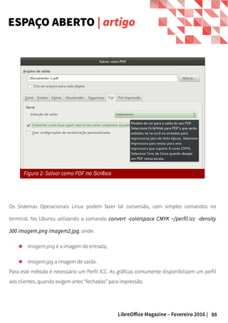 88LibreOffice Magazine – Fevereiro 2016 |
Os Sistemas Operacionais Linux podem fazer tal conversão, com simples comandos no
terminal. No Ubuntu utilizando o comando convert -colorspace CMYK ~/perfil.icc -density
300 imagem.png imagem2.jpg, onde:
imagem.png é a imagem de entrada,
imagem.jpg a imagem de saída.
Para este método é necessário um Perfil ICC. As gráficas comumente disponibilizam um perfil
aos clientes, quando exigem artes “fechadas” para impressão.
ESPAÇO ABERTO | artigo
Figura 2: Salvar como PDF no Scribus
 