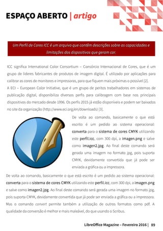 89LibreOffice Magazine – Fevereiro 2016 |
ICC significa International Color Consortium – Consórcio Internacional de Cores, que é um
grupo de lideres fabricantes de produtos de imagem digital. É utilizado por aplicações para
calibrar as cores de monitores e impressoras, para que fiquem mais próximas o possível [2].
A ECI – European Color Initiative, que é um grupo de peritos trabalhadores em sistemas de
publicação digital, disponibiliza diversos perfis para calibragem com base nos principais
dispositivos do mercado desde 1996. Os perfis 2015 já estão disponíveis e podem ser baixados
no site da organização (http://www.eci.org/en/downloads) [3].
ESPAÇO ABERTO | artigo
De volta ao comando, basicamente o que está
escrito é um pedido ao sistema operacional:
converta para o sistema de cores CMYK utilizando
este perfil.icc, com 300 dpi, a imagen.png e salve
como imagen2.jpg. Ao final deste comando será
gerada uma imagem no formato jpg, pois suporta
CMYK, devidamente convertida que já pode ser
enviada a gráfica ou a impressora.
UUm Perfil de Cores ICC é um arquivo que contêm descrições sobre as capacidades em Perfil de Cores ICC é um arquivo que contêm descrições sobre as capacidades e
limitações dos dispositivos que geram cor.limitações dos dispositivos que geram cor.
De volta ao comando, basicamente o que está escrito é um pedido ao sistema operacional:
converta para o sistema de cores CMYK utilizando este perfil.icc, com 300 dpi, a imagen.png
e salve como imagen2.jpg. Ao final deste comando será gerada uma imagem no formato jpg,
pois suporta CMYK, devidamente convertida que já pode ser enviada a gráfica ou a impressora.
Mas o comando convert permite também a utilização de outros formatos como pdf. A
qualidade da conversão é melhor e mais maleável, do que usando o Scribus.
 
