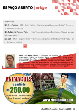 90LibreOffice Magazine – Fevereiro 2016 |
Referências
[1] . Significados – RGB – Disponível em: <http://www.significados.com.br/rgb/> Acesso em:
25 de Setembro de 2015.
[2] . Fotografar Vender Viajar - <http://www.fotografarvenderviajar.com/dicas/o-que-sao-
perfis-de-cores-icc>
[3] . ECI – Offset – Disponível em: <http://www.eci.org/en/colorstandards/offset> Acesso em
01 de Outubro de 2015.
ESPAÇO ABERTO | artigo
Nélio Gonçalves Godoi - Estudante de Sistemas de Informação na
Universidade Federal do Espírito Santo, no CCA-UFES. Desde criança
apaixonado por desenho e animações. Teve o primeiro contato com Ilustrações
e Animações em Stop Motion utilizando o computador no ensino médio. Em
2012, conheceu a liberdade e desde então usa somente softwares livres, em
especial os de criação e edição de imagens: Inkscape, Gimp, LibreOffice Draw,
Blender e Tupi. Contato: facebook.com/nelio.g.godoi |
neliogodoi@yahoo.com.br
 