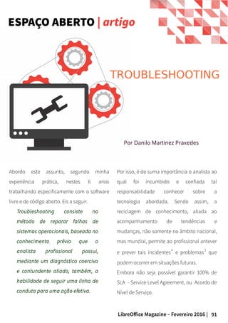 91LibreOffice Magazine – Fevereiro 2016 |
Abordo este assunto, segundo minha
experiência prática, nestes 6 anos
trabalhando especificamente com o software
livre e de código aberto. Eis a seguir.
Troubleshooting consiste no
método de reparar falhas de
sistemas operacionais, baseada no
conhecimento prévio que o
analista profissional possui,
mediante um diagnóstico coercivo
e contundente aliado, também, a
habilidade de seguir uma linha de
conduta para uma ação efetiva.
Por isso, é de suma importância o analista ao
qual foi incumbido e confiada tal
responsabilidade conhecer sobre a
tecnologia abordada. Sendo assim, a
reciclagem de conhecimento, aliada ao
acompanhamento de tendências e
mudanças, não somente no âmbito nacional,
mas mundial, permite ao profissional antever
e prever tais incidentes⁴ e problemas³ que
podem ocorrer em situações futuras.
Embora não seja possível garantir 100% de
SLA - Service Level Agreement, ou Acordo de
Nível de Serviço.
TROUBLESHOOTING
Por Danilo Martinez Praxedes
ESPAÇO ABERTO | artigo
 