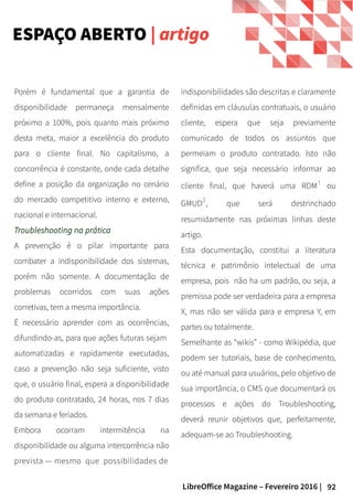 92LibreOffice Magazine – Fevereiro 2016 |
indisponibilidades são descritas e claramente
definidas em cláusulas contratuais, o usuário
cliente, espera que seja previamente
comunicado de todos os assuntos que
permeiam o produto contratado. Isto não
significa, que seja necessário informar ao
cliente final, que haverá uma RDM¹ ou
GMUD², que será destrinchado
resumidamente nas próximas linhas deste
artigo.
Esta documentação, constitui a literatura
técnica e patrimônio intelectual de uma
empresa, pois não ha um padrão, ou seja, a
premissa pode ser verdadeira para a empresa
X, mas não ser válida para e empresa Y, em
partes ou totalmente.
Semelhante as “wikis” - como Wikipédia, que
podem ser tutoriais, base de conhecimento,
ou até manual para usuários, pelo objetivo de
sua importância, o CMS que documentará os
processos e ações do Troubleshooting,
deverá reunir objetivos que, perfeitamente,
adequam-se ao Troubleshooting.
Porém é fundamental que a garantia de
disponibilidade permaneça mensalmente
próximo a 100%, pois quanto mais próximo
desta meta, maior a excelência do produto
para o cliente final. No capitalismo, a
concorrência é constante, onde cada detalhe
define a posição da organização no cenário
do mercado competitivo interno e externo,
nacional e internacional.
Troubleshooting na prática
A prevenção é o pilar importante para
combater a indisponibilidade dos sistemas,
porém não somente. A documentação de
problemas ocorridos com suas ações
corretivas, tem a mesma importância.
É necessário aprender com as ocorrências,
difundindo-as, para que ações futuras sejam
automatizadas e rapidamente executadas,
caso a prevenção não seja suficiente, visto
que, o usuário final, espera a disponibilidade
do produto contratado, 24 horas, nos 7 dias
da semana e feriados.
Embora ocorram intermitência na
disponibilidade ou alguma intercorrência não
prevista — mesmo que possibilidades de
ESPAÇO ABERTO | artigo
 