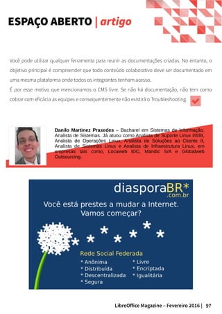 97LibreOffice Magazine – Fevereiro 2016 |
Você pode utilizar qualquer ferramenta para reunir as documentações criadas. No entanto, o
objetivo principal é compreender que todo conteúdo colaborativo deve ser documentado em
uma mesma plataforma onde todos os integrantes tenham acesso.
É por esse motivo que mencionamos o CMS livre. Se não há documentação, não tem como
cobrar com eficácia as equipes e consequentemente não existirá o Troubleshooting.
Danilo Martinez Praxedes – Bacharel em Sistemas de Informação.
Analista de Sistemas. Já atuou como Analista de Suporte Linux I/II/III,
Analista de Operações Linux, Analista de Soluções ao Cliente II,
Analista de Sistemas Linux e Analista de Infraestrutura Linux, em
empresas tais como, Locaweb IDC, Mandic S/A e Globalweb
Outsourcing.
ESPAÇO ABERTO | artigo
 