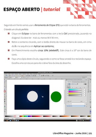 101LibreOffice Magazine – Junho 2016 |
Seguindo em frente vamos usar a ferramenta de Elipse (F5) que está na barra de ferramentas.
Criando um círculo perfeitoCriando um círculo perfeito
Clique em Eclipse na barra de ferramentas com a tecla Ctrl pressionada, puxando na
diagonal. Ela deve ter mais ou menos 90 X 90 mm;
Retire o contorno clicando, com o botão direito do mouse na barra de cores, em cima
do X e na sequência em Aplicar ao contorno;
Em Preenchimento escolha cinza 10% (e6e6e6ff). Este cinza é a 10ª cor da barra de
cores.
Faça uma cópia deste círculo, segurando-o como se fosse arrastá-lo e teclando espaço.
Escolha uma cor escura para ele e deixe fora da área de desenho.
ESPAÇO ABERTO | tutorial
 