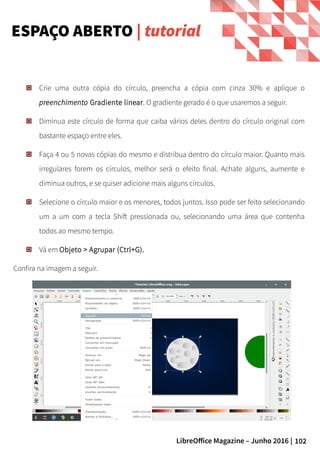 102LibreOffice Magazine – Junho 2016 |
Crie uma outra cópia do círculo, preencha a cópia com cinza 30% e aplique o
preenchimento Gradiente linear. O gradiente gerado é o que usaremos a seguir.
Diminua este círculo de forma que caiba vários deles dentro do círculo original com
bastante espaço entre eles.
Faça 4 ou 5 novas cópias do mesmo e distribua dentro do círculo maior. Quanto mais
irregulares forem os círculos, melhor será o efeito final. Achate alguns, aumente e
diminua outros, e se quiser adicione mais alguns círculos.
Selecione o círculo maior e os menores, todos juntos. Isso pode ser feito selecionando
um a um com a tecla Shift pressionada ou, selecionando uma área que contenha
todos ao mesmo tempo.
Vá em Objeto > Agrupar (Ctrl+G).
Confira na imagem a seguir.
ESPAÇO ABERTO | tutorial
 