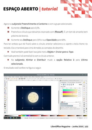 103LibreOffice Magazine – Junho 2016 |
Agora na subjanela Preenchimento e Contorno e com o grupo selecionado:
Aumente o Desfoque para 0,5%.
Preencha o círculo que deixamos reservado com (ffeeaaff). É um tom de amarelo bem
próximo do branco.
Aumente seu Desfoque para 35% e sua Opacidade para 60%.
Para ter certeza que ele ficará sobre o círculo anterior selecione-o e aperte a tecla Home no
teclado. Ela o mandará para cima de todas as camadas do desenho.
Você também pode fazer isso pelo menu Objeto > Enviar para o Topo.
Com tudo pronto é só centralizá-lo com o círculo anterior.
Na subjanela Alinhar e Distribuir mude a opção Relativo à para Ultimo
selecionado.
O resultado você confere na figura a seguir.
ESPAÇO ABERTO | tutorial
 