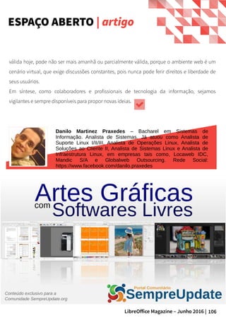 106LibreOffice Magazine – Junho 2016 |
válida hoje, pode não ser mais amanhã ou parcialmente válida, porque o ambiente web é um
cenário virtual, que exige discussões constantes, pois nunca pode ferir direitos e liberdade de
seus usuários.
Em síntese, como colaboradores e profissionais de tecnologia da informação, sejamos
vigilantes e sempre disponíveis para propor novas ideias.
Danilo Martinez Praxedes – Bacharel em Sistemas de
Informação. Analista de Sistemas. Já atuou como Analista de
Suporte Linux I/II/III, Analista de Operações Linux, Analista de
Soluções ao Cliente II, Analista de Sistemas Linux e Analista de
Infraestrutura Linux, em empresas tais como, Locaweb IDC,
Mandic S/A e Globalweb Outsourcing. Rede Social:
https://www.facebook.com/danilo.praxedes
ESPAÇO ABERTO | artigo
 