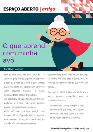 107LibreOffice Magazine – Junho 2016 |
Bem. Eu acho que, cada profissional de TI já
se sentiu (pelo menos, algumas vezes) como
o geek ou o nerd da família e, com certeza,
ouviu dela como eles aprenderam com você
sobre algumas questões e novas
funcionalidades de seus dispositivos.
Isso aconteceu comigo. Mais frequentemente
ajudando a minha mãe, mas também
algumas vezes ajudando minha avó.
Minha avó viveu em uma geração com
tempos difíceis. Segunda Guerra Mundial,
fome, parentes mortos, pobreza extrema, até
que a família se levantou novamente.
Neste contexto minha mãe nasceu. Ela ainda
se lembra de toda essa história, mas, na
verdade, não sentiu nada do que minha avó
passou.
Algo que eu ainda lembro da minha avó é
sobre algumas expressões que ela
normalmente usava:
Se você não consegue explicar algo
que você diz que sabe, para alguém
que não sabe nada sobre o assunto,
então você não sabe o suficiente!
ESPAÇO ABERTO | artigo
Por David Jourdain
O que aprendi
com minha
avó
 