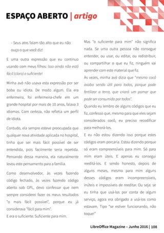 108LibreOffice Magazine – Junho 2016 |
Mas "o suficiente para mim" não significa
nada. Se uma outra pessoa não consegue
entender, ou usar, ou editar, ou redistribuir,
ou compartilhar o que eu fiz, ninguém vai
aprender com este material que fiz.
Às vezes, minha avó dizia que "mesmo cocô
acaba sendo útil para todos, porque pode
fertilizar a terra, que criará um pomar que
pode ser consumido por todos".
Quando eu lembro de alguns códigos que eu
fiz, confesso que, mesmo para que eles sejam
considerados cocô, eu preciso recodificar
para melhorá-los.
E eu não estou dizendo isso porque estes
códigos eram porcaria. Estou dizendo porque
só eram compreensíveis para mim. Só para
mim eram úteis. E apenas eu consegui
reeditá-los. E sendo honesto, depois de
alguns meses, mesmo para mim alguns
desses códigos eram incompreensíveis,
inúteis e impossíveis de reeditar. Ou seja: se
eu tinha que usá-los por conta de algum
serviço, agora era obrigado a usá-los como
estavam. Tipo “se estiver funcionando, não
toque!”
- Seus atos falam tão alto que eu não
ouço o que você diz!
E uma outra expressão que eu continuo
usando com meus filhos: Isso ainda não está
fácil (claro) o suficiente!
Minha avó não usava esta expressão por ser
boba ou idiota. De modo algum. Ela era
enfermeira, foi enfermeira-chefe em um
grande hospital por mais de 10 anos, falava 3
idiomas. Com certeza, não refletia um perfil
de idiota.
Contudo, ela sempre esteve preocupada que
qualquer nova atividade aplicada no hospital,
tinha que ser mais fácil possível de ser
entendida, pois facilmente seria repetida.
Pensando dessa maneira, ela naturalmente
levou este pensamento para a família.
Como desenvolvedor, às vezes fazendo
código fechado, às vezes fazendo código
aberto sob GPL, devo confessar que nem
sempre considerei fazer os meus resultados
"o mais fácil possível", porque eu já
considerava "fácil para mim".
E era o suficiente. Suficiente para mim.
ESPAÇO ABERTO | artigo
 