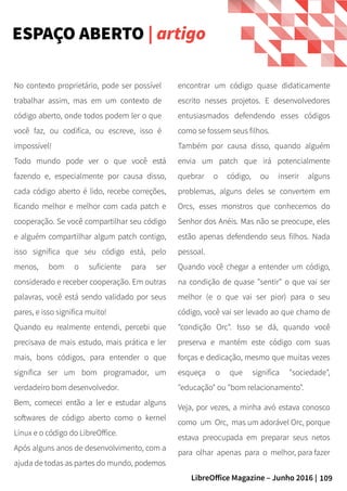 109LibreOffice Magazine – Junho 2016 |
encontrar um código quase didaticamente
escrito nesses projetos. E desenvolvedores
entusiasmados defendendo esses códigos
como se fossem seus filhos.
Também por causa disso, quando alguém
envia um patch que irá potencialmente
quebrar o código, ou inserir alguns
problemas, alguns deles se convertem em
Orcs, esses monstros que conhecemos do
Senhor dos Anéis. Mas não se preocupe, eles
estão apenas defendendo seus filhos. Nada
pessoal.
Quando você chegar a entender um código,
na condição de quase "sentir" o que vai ser
melhor (e o que vai ser pior) para o seu
código, você vai ser levado ao que chamo de
"condição Orc". Isso se dá, quando você
preserva e mantém este código com suas
forças e dedicação, mesmo que muitas vezes
esqueça o que significa "sociedade",
"educação" ou "bom relacionamento".
Veja, por vezes, a minha avó estava conosco
como um Orc, mas um adorável Orc, porque
estava preocupada em preparar seus netos
para olhar apenas para o melhor, para fazer
No contexto proprietário, pode ser possível
trabalhar assim, mas em um contexto de
código aberto, onde todos podem ler o que
você faz, ou codifica, ou escreve, isso é
impossível!
Todo mundo pode ver o que você está
fazendo e, especialmente por causa disso,
cada código aberto é lido, recebe correções,
ficando melhor e melhor com cada patch e
cooperação. Se você compartilhar seu código
e alguém compartilhar algum patch contigo,
isso significa que seu código está, pelo
menos, bom o suficiente para ser
considerado e receber cooperação. Em outras
palavras, você está sendo validado por seus
pares, e isso significa muito!
Quando eu realmente entendi, percebi que
precisava de mais estudo, mais prática e ler
mais, bons códigos, para entender o que
significa ser um bom programador, um
verdadeiro bom desenvolvedor.
Bem, comecei então a ler e estudar alguns
softwares de código aberto como o kernel
Linux e o código do LibreOffice.
Após alguns anos de desenvolvimento, com a
ajuda de todas as partes do mundo, podemos
ESPAÇO ABERTO | artigo
 