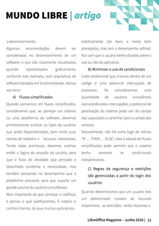 11LibreOffice Magazine – Junho 2016 |
esteticamente são bons e muito bem
planejados, mas tem o desempenho sofrível.
Faz com que o usuário tenha dúvidas sobre o
uso ou não do aplicativo.
B) Minimizar o uso de condicionais
Cada condicional que criamos dentro de um
código é uma potencial interrupção de
processos. Se considerarmos uma
quantidade de usuários simultâneos
executando estas interrupções, o potencial de
paralisação do sistema pode sair do campo
das suposições e caminhar para o campo das
certezas.
Naturalmente, não há como fugir de rotinas
“IF … THEN … ELSE”, mas o estudo de fluxos
simplificados pode permitir que o sistema
tenha somente as condicionais
indispensáveis.
C) Regras de segurança e restrições
são gerenciadas a partir do login dos
usuários
Quando determinamos que um usuário terá
um determinado número de recursos
disponíveis, as restrições serão impostas a
o desenvolvimento.
Algumas recomendações devem ser
consideradas no desenvolvimento de um
software, e que são claramente visualizados
quando representados graficamente,
conforme este exemplo, com arquitetura de
software baseada em funcionalidades. Vamos
aos itens:
A) Fluxos simplificados
Quando pensamos em fluxos simplificados,
consideramos que, ao planejar um sistema
ou uma plataforma de software, devemos
primeiramente analisar os tipos de usuários
que serão disponibilizados, bem como suas
rotinas de trabalho e recursos necessários.
Tendo estas premissas, devemos analisar
então a lógica da atuação do usuário, para
que o fluxo de atividade seja pensado e
desenhado conforme a necessidade, mas
também pensando no desempenho que a
plataforma precisará, para que suporte um
grande volume de usuários simultâneos.
Mais importante do que começar a codificar,
é pensar o quê codificaremos. É notório o
conhecimento, de que muitos aplicativos
MUNDO LIBRE | artigo
 