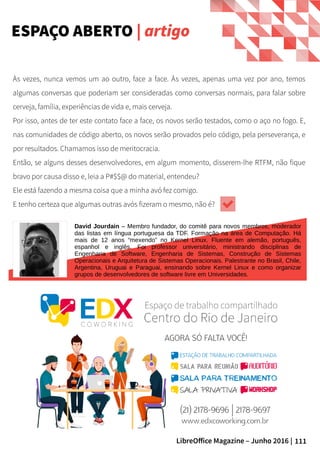111LibreOffice Magazine – Junho 2016 |
Às vezes, nunca vemos um ao outro, face a face. Às vezes, apenas uma vez por ano, temos
algumas conversas que poderiam ser consideradas como conversas normais, para falar sobre
cerveja, família, experiências de vida e, mais cerveja.
Por isso, antes de ter este contato face a face, os novos serão testados, como o aço no fogo. E,
nas comunidades de código aberto, os novos serão provados pelo código, pela perseverança, e
por resultados. Chamamos isso de meritocracia.
Então, se alguns desses desenvolvedores, em algum momento, disserem-lhe RTFM, não fique
bravo por causa disso e, leia a P#$$@ do material, entendeu?
Ele está fazendo a mesma coisa que a minha avó fez comigo.
E tenho certeza que algumas outras avós fizeram o mesmo, não é?
ESPAÇO ABERTO | artigo
David Jourdain – Membro fundador, do comitê para novos membros, moderador
das listas em língua portuguesa da TDF. Formação na área de Computação. Há
mais de 12 anos “mexendo” no Kernel Linux. Fluente em alemão, português,
espanhol e inglês. Foi professor universitário, ministrando disciplinas de
Engenharia de Software, Engenharia de Sistemas, Construção de Sistemas
Operacionais e Arquitetura de Sistemas Operacionais. Palestrante no Brasil, Chile,
Argentina, Uruguai e Paraguai, ensinando sobre Kernel Linux e como organizar
grupos de desenvolvedores de software livre em Universidades.
 