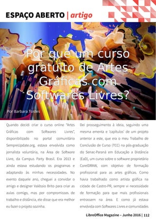 112LibreOffice Magazine – Junho 2016 |
Quando decidi criar o curso online “Artes
Gráficas com Softwares Livres”,
disponibilizado no portal comunitário
SempreUpdate.org, estava envolvida como
jornalista voluntária, na Área de Software
Livre, da Campus Party Brasil. Era 2013 e
ainda estava estudando os programas e
adaptando às minhas necessidades. No
evento daquele ano, cheguei a convidar o
amigo e designer Valéssio Brito para criar as
aulas comigo, mas por compromissos de
trabalho e distância, ele disse que era melhor
eu fazer o projeto sozinha.
Dei prosseguimento à ideia, seguindo uma
mesma ementa e 'capítulos' de um projeto
anterior a este, que era o meu Trabalho de
Conclusão de Curso (TCC) na pós-graduação
do Senac-Paraná em Educação a Distância
(EaD), um curso sobre o software proprietário
CorelDRAW, com objetivo de formação
profissional para as artes gráficas. Como
havia trabalhado como artista gráfica na
cidade de Castro-PR, sempre vi necessidade
de formação para que mais profissionais
entrassem na área. E como já estava
envolvida com Softwares Livres e comunidades
ESPAÇO ABERTO | artigo
Por que um curso
gratuito de Artes
Gráficas com
Softwares Livres?
Por Barbara Tostes
 