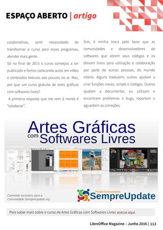 113LibreOffice Magazine – Junho 2016 |
ESPAÇO ABERTO | artigo
colaborativas, senti necessidade de
transformar o curso para esses programas,
atender mais gente.
Só no final de 2015 o curso começou a ser
publicado e fomos colocando aulas em vídeo
e conteúdos textuais aos poucos no ar. Mas,
por que um curso gratuito de artes gráficas
com softwares livres?
A primeira resposta que me vem à mente é
“colaborar”.
Sim, é minha troca pelo favor que as
comunidades e desenvolvedores de
softwares que abrem seus códigos e os
deixam livres para utilização e colaboração
por parte de outras pessoas, do mundo
inteiro. Alguns traduzem, outros ajudam a
criar funções novas, scripts e códigos. Outros
ajudam a documentar, ou utilizam e
encontram problemas e bugs, reportam e
aguardam as correções.
Para saber mais sobre o curso de Artes Gráficas com Softwares LivresPara saber mais sobre o curso de Artes Gráficas com Softwares Livres acesse aquiacesse aqui..
 