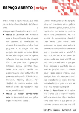 114LibreOffice Magazine – Junho 2016 |
Conheço muita gente que faz serigrafia
(silkscreen), desenhistas, artistas gráficos,
donos de outras gráficas, clientes, alunos
e professores que sempre perguntam e
trocam ideias pessoalmente. Mas e as
pessoas de comunidades distantes?
Como fazer? Como treinar novos
funcionários ou ajudar meus amigos a
fazerem um convite, um folheto, uma arte
para a empresa, para a família? A
resposta é pela EaD. E não precisa ter
pós-graduação para gravar um vídeo de
uma coisa que você saiba e que quer
deixar registrado e guardado para as
próximas gerações! Faça! Documente,
grave vídeos, capture imagens, salve,
publique! Ainda não sabe como fazer?
Atue no seu bairro, nas escolas próximas,
na sua família! Eu já gravei videoaula até
para o meu marido! Faça! Repito!
● Motivo 3: Aprendizado. Você ensina,
você aprende! E vai se surpreender como!
A técnica para ensinar é focar no aluno.
Tente isso! Pense o que precisa ser
ensinado para que a pessoa que está
Então, vamos a alguns motivos, que estão
dentro da filosofia das liberdades do Software
Livre (
www.gnu.org/philosophy/free-sw.pt-br.html):
● Motivo 1: Colaborar, sim! Colaborar
para o desenvolvimento dos softwares
que atendem as necessidades do
mercado de artes gráficas, divulgar esses
programas e as funções que eles
possuem para ajudar nas tarefas diárias
de um artista digital. Não uso apenas
softwares livres para recortar imagens
(Gimp), ou para fazer diagramação
(Inkscape, Scribus, LibreOffice Draw,
Writer, entre outros). Também uso
programas para editar áudio, vídeo, 3D
para artes ou impressão, PDFs (Audacity,
OpenShot, Kdenlive, Blender, PDF
Shuffler). Os próximos motivos estão
também dentro de “colaborar”, mas
vamos nomeá-los aqui.
● Motivo 2: Passar conhecimento
adiante. Sou proprietária de uma gráfica
digital aqui na minha cidade.
ESPAÇO ABERTO | artigo
 
