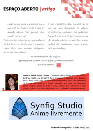 115LibreOffice Magazine – Junho 2016 |
O mais importante é saber que você está no
meio de uma diversidade de cabeças
pensantes que colaboram, que participam.
Que você pode ver o código, tem certeza que
não há nada malicioso no meio deles, que os
créditos são devidamente dados a quem
participa e colabora.
assistindo ou lendo seu material faça o
que você faz. Conhecimento é para ser
passado adiante. Você passará neste
mundo, pense nisso!
Existem muitos outros motivos que nos fazem
dedicar tempo e dinheiro para ir a eventos,
trocar ideias com pessoas inteligentes,
aprender mais a cada dia.
ESPAÇO ABERTO | artigo
Barbara Samel Rocha Tostes - Jornalista, pós-graduada em Educação a
Distância (EaD) pelo Senac-PR, fã de tecnologia e Software Livre. Estudou
BASIC ainda criança, em 1983. Desenvolve sites desde 1996. Tem experiência
na área de artes gráficas e visuais, fotografia, web, atua com tratamento
digital, imagens, edição de áudio e vídeo, software livre, jornalismo e artes
gráficas. Traduz o CMS e107.org desde 2005. Colabora no SempreUpdate.org
Os Softwares Livres são mágicos!Os Softwares Livres são mágicos!
Depois que você conhece um, vai querer conhecer e usar todos!Depois que você conhece um, vai querer conhecer e usar todos!
Encontre os seus!Encontre os seus!
 