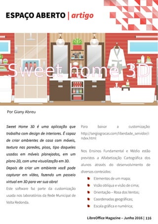 116LibreOffice Magazine – Junho 2016 |
Sweet Home 3D é uma aplicação queSweet Home 3D é uma aplicação que
trabalha com design de interiores. É capaztrabalha com design de interiores. É capaz
de criar ambientes de casa com móveis,de criar ambientes de casa com móveis,
textura nas paredes, pisos, tipo daquelestextura nas paredes, pisos, tipo daqueles
usados em móveis planejados, em umusados em móveis planejados, em um
plano 2D, com uma visualização em 3D.plano 2D, com uma visualização em 3D.
Depois de criar um ambiente você podeDepois de criar um ambiente você pode
capturar em vídeo, fazendo um passeiocapturar em vídeo, fazendo um passeio
virtual em 3D para ver sua obra!virtual em 3D para ver sua obra!
Este software faz parte da customização
usada nos laboratórios da Rede Municipal de
Volta Redonda.
Para baixar a customização:
http://sergiogracas.com/liberdade_servidor/i
ndex.html
Nos Ensinos Fundamental e Médio estão
previstos a Alfabetização Cartográfica dos
alunos através do desenvolvimento de
diversos conteúdos:
Elementos de um mapa;
Visão oblíqua e visão de cima;
Orientação – Rosa dos Ventos;
Coordenadas geográficas;
Escala gráfica e numérica;
ESPAÇO ABERTO | artigo
Por Giany Abreu
Sweet home 3D
 
