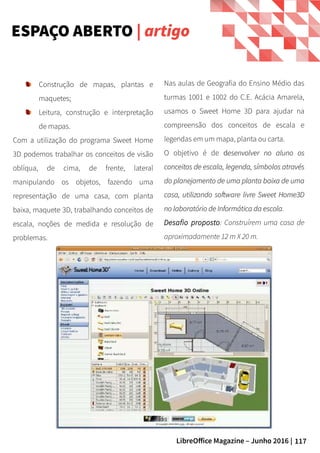 117LibreOffice Magazine – Junho 2016 |
Nas aulas de Geografia do Ensino Médio das
turmas 1001 e 1002 do C.E. Acácia Amarela,
usamos o Sweet Home 3D para ajudar na
compreensão dos conceitos de escala e
legendas em um mapa, planta ou carta.
O objetivo é de ddesenvolver no aluno osesenvolver no aluno os
conceitos de escala, legenda, símbolos atravésconceitos de escala, legenda, símbolos através
do planejamento de uma planta baixa de umado planejamento de uma planta baixa de uma
casa, utilizando software livre Sweet Home3Dcasa, utilizando software livre Sweet Home3D
no laboratório de Informática da escolano laboratório de Informática da escola.
Desafio proposto: Construírem uma casa de
aproximadamente 12 m X 20 m.
ESPAÇO ABERTO | artigo
Construção de mapas, plantas e
maquetes;
Leitura, construção e interpretação
de mapas.
Com a utilização do programa Sweet Home
3D podemos trabalhar os conceitos de visão
oblíqua, de cima, de frente, lateral
manipulando os objetos, fazendo uma
representação de uma casa, com planta
baixa, maquete 3D, trabalhando conceitos de
escala, noções de medida e resolução de
problemas.
 