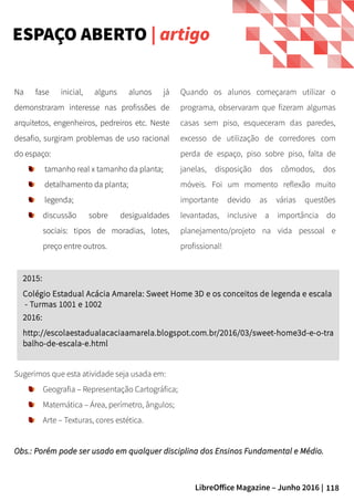 118LibreOffice Magazine – Junho 2016 |
Na fase inicial, alguns alunos já
demonstraram interesse nas profissões de
arquitetos, engenheiros, pedreiros etc. Neste
desafio, surgiram problemas de uso racional
do espaço:
tamanho real x tamanho da planta;
detalhamento da planta;
legenda;
discussão sobre desigualdades
sociais: tipos de moradias, lotes,
preço entre outros.
ESPAÇO ABERTO | artigo
Quando os alunos começaram utilizar o
programa, observaram que fizeram algumas
casas sem piso, esqueceram das paredes,
excesso de utilização de corredores com
perda de espaço, piso sobre piso, falta de
janelas, disposição dos cômodos, dos
móveis. Foi um momento reflexão muito
importante devido as várias questões
levantadas, inclusive a importância do
planejamento/projeto na vida pessoal e
profissional!
2015:
Colégio Estadual Acácia Amarela: Sweet Home 3D e os conceitos de legenda e escala
- Turmas 1001 e 1002
2016:
http://escolaestadualacaciaamarela.blogspot.com.br/2016/03/sweet-home3d-e-o-tra
balho-de-escala-e.html
Sugerimos que esta atividade seja usada em:
Geografia – Representação Cartográfica;
Matemática – Área, perímetro, ângulos;
Arte – Texturas, cores estética.
Obs.: Porém pode ser usado em qualquer disciplina dos Ensinos Fundamental e Médio.Obs.: Porém pode ser usado em qualquer disciplina dos Ensinos Fundamental e Médio.
Na fase inicial, alguns alunos já
demonstraram interesse nas profissões de
arquitetos, engenheiros, pedreiros etc. Neste
desafio, surgiram problemas de uso racional
do espaço:
● tamanho real x tamanho da planta;
● detalhamento da planta;
● legenda;
● discussão sobre desigualdades
sociais: tipos de moradias, lotes,
preço entre outros.
 