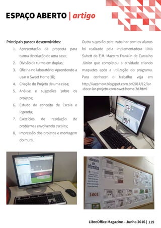 119LibreOffice Magazine – Junho 2016 |
Principais passos desenvolvidos:Principais passos desenvolvidos:
1. Apresentação da proposta para
turma de criação de uma casa;
2. Divisão da turma em duplas;
3. Oficina no laboratório: Aprendendo a
usar o Sweet Home 3D;
4. Criação do Projeto de uma casa;
5. Análise e sugestões sobre os
projetos;
6. Estudo do conceito de Escala e
legenda;
7. Exercícios de resolução de
problemas envolvendo escalas;
8. Impressão dos projetos e montagem
do mural.
ESPAÇO ABERTO | artigo
Outra sugestão para trabalhar com os alunos
foi realizado pela implementadora Lívia
Suhett da E.M. Maestro Franklin de Carvalho
Júnior que completou a atividade criando
maquetes após a utilização do programa.
Para conhecer o trabalho veja em
http://iaesmevr.blogspot.com.br/2014/12/lar
-doce-lar-projeto-com-swet-home-3d.html
 