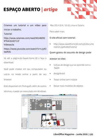 120LibreOffice Magazine – Junho 2016 |
Mac OS X 10.4 / 10.10, Linux e Solaris.
Para saber mais
O site oficial com tutorial:
● http://www.sweethome3d.com/pt/docume
ntation.jsp#videoTutorial
Quem gostou do assunto de design pode
acessar os sites:
● 5 dicas de design que se aprende com a
Apple
● designbrasil
● Testar online sem instalar
● Baixar mais modelos de objetos
Criamos um tutorial e um vídeo para
iniciar o trabalho.
Tutorial:
http://www.calameo.com/read/00148292
97b4cb2d2711f
Videoaula:
https://www.youtube.com/watch?v=nJyK3
taeN3s
ESPAÇO ABERTO | artigo
Vá até a página do Sweet Home 3D e faça o
download.
Você pode instalar em seu computador ou
usá-lo no modo online a partir de seu
browser.
Está disponível em Português além de outros
idiomas, e pode ser executado em Windows
 