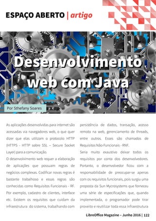 122LibreOffice Magazine – Junho 2016 |
Por Sthefany Soares
As aplicações desenvolvidas para internet são
acessadas via navegadores web, o que quer
dizer que elas utilizam o protocolo HTTP
(HTTPS - HTTP sobre SSL – Secure Socket
Layer) para a comunicação.
O desenvolvimento web requer a elaboração
de aplicações que possuam regras de
negócios complexas. Codificar novas regras é
bastante trabalhoso e essas regras são
conhecidas como Requisitos Funcionais - RF.
Por exemplo, cadastro de clientes, interface
etc. Existem os requisitos que cuidam da
infraestrutura do sistema, trabalhando com
persistência de dados, transação, acesso
remoto na web, gerenciamento de threads,
entre outros. Esses são chamados de
Requisitos Não-Funcionais - RNF.
Seria muito exaustivo deixar todos os
requisitos por conta dos desenvolvedores.
Portanto, o desenvolvedor ficou com a
responsabilidade de preocupar-se apenas
com os requisitos funcionais, pois surgiu uma
proposta da Sun Mycrosystems que forneceu
uma série de especificações que, quando
implementada, o programador pode tirar
proveito e reutilizar toda essa infraestrutura
ESPAÇO ABERTO | artigo
DesenvolvimentoDesenvolvimento
web com Javaweb com Java
 