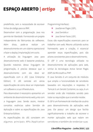 123LibreOffice Magazine – Junho 2016 |
Programming Interface):
JavaServer Pages (JSP),
Java Servlets e
Java Server Faces (JSF).
Essas são especificações essenciais para se
trabalhar com web. Mesmo utilizando outros
frameworks para a criação, é essencial
aprender essas especificações, pois são
pilares consistentes para o desenvolvimento.
O JSP é uma tecnologia utilizada no
desenvolvimento de aplicações para web,
similar às tecnologias Active Server Pages
(ASP) da Microsoft ou PHP.
O Java Servlets é um conjunto de módulos
que amplia a funcionalidade de servidores
baseados em requisições e respostas. O
Tomcat é um Servlet Container, ou seja, é um
servidor onde são instaladas servlets para
tratar as requisições que o servidor recebe.
O JSF é um framework de interface de usuário
para desenvolvimento de aplicações web
java. Ele possui  um design que facilita
significativamente o trabalho de escrever e
manter aplicações web que rodam em
servidores e também de renderizar suas
predefinida, sem a necessidade de escrever
linhas de código para os RNF.
Desenvolver com a programação Java nos
permite ter liberdade. Fornecendo um projeto
independente de fabricantes de softwares.
Além disso, pode-se realizar um
desenvolvimento em um sistema operacional
e fazer o deploy (implantação) em outro.
A utilização da linguagem Java para
desenvolvimento web é bastante produtiva.
Quando tratamos dessa linguagem de
programação, é preciso destacar que o
desenvolvimento com ela deve ser
especificado com o JEE (Java Enterprise
Edition). O JEE consiste em várias
especificações de como deve ser implantado
um software e a sua infraestrutura.
Para desenvolver é necessário apresentar um
ambiente de desenvolvimento web junto com
a linguagem Java. Sendo assim, mostrar
conceitos essências sobre Servidor de
Aplicação e sobre as especificações do Java
Enterprise Edition.
As especificações do JEE consistem em
algumas principais APIs (Application
ESPAÇO ABERTO | artigo
 