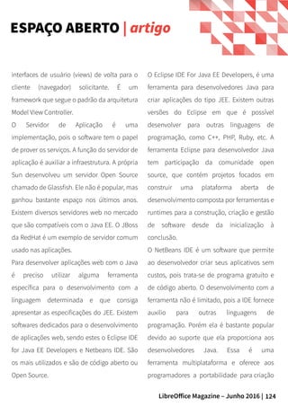 124LibreOffice Magazine – Junho 2016 |
O Eclipse IDE For Java EE Developers, é uma
ferramenta para desenvolvedores Java para
criar aplicações do tipo JEE. Existem outras
versões do Eclipse em que é possível
desenvolver para outras linguagens de
programação, como C++, PHP, Ruby, etc. A
ferramenta Eclipse para desenvolvedor Java
tem participação da comunidade open
source, que contém projetos focados em
construir uma plataforma aberta de
desenvolvimento composta por ferramentas e
runtimes para a construção, criação e gestão
de software desde da inicialização à
conclusão.
O NetBeans IDE é um software que permite
ao desenvolvedor criar seus aplicativos sem
custos, pois trata-se de programa gratuito e
de código aberto. O desenvolvimento com a
ferramenta não é limitado, pois a IDE fornece
auxilio para outras linguagens de
programação. Porém ela é bastante popular
devido ao suporte que ela proporciona aos
desenvolvedores Java. Essa é uma
ferramenta multiplataforma e oferece aos
programadores a portabilidade para criação
interfaces de usuário (views) de volta para o
cliente (navegador) solicitante. É um
framework que segue o padrão da arquitetura
Model View Controller.
O Servidor de Aplicação é uma
implementação, pois o software tem o papel
de prover os serviços. A função do servidor de
aplicação é auxiliar a infraestrutura. A própria
Sun desenvolveu um servidor Open Source
chamado de Glassfish. Ele não é popular, mas
ganhou bastante espaço nos últimos anos.
Existem diversos servidores web no mercado
que são compatíveis com o Java EE. O JBoss
da RedHat é um exemplo de servidor comum
usado nas aplicações.
Para desenvolver aplicações web com o Java
é preciso utilizar alguma ferramenta
específica para o desenvolvimento com a
linguagem determinada e que consiga
apresentar as especificações do JEE. Existem
softwares dedicados para o desenvolvimento
de aplicações web, sendo estes o Eclipse IDE
for Java EE Developers e Netbeans IDE. São
os mais utilizados e são de código aberto ou
Open Source.
ESPAÇO ABERTO | artigo
 