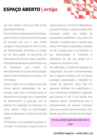 125LibreOffice Magazine – Junho 2016 |
arquivo pom.xml, inserindo as dependências
que serão incluídas no corpo do projeto. Esse
framework contém uma coleção de
componentes predefinidos e que podem ser
utilizados no projeto web. O requisito para
utilizar o Primefaces na aplicação é a ativação
do JSF no projeto, para a sua interação e a
sua funcionalidade. O Primefaces é
dependente do JSF, isso porque ele é
baseado em Java Server Faces.
De modo geral, a escolha da linguagem de
programação Java para o desenvolvimento
web é bastante favorável, pois ela fornece
qualidade, produtividade e liberdade em
criação de aplicativos desse tipo. Ela
apresenta facilidade nas especificações e
uma infraestrutura devidamente organizada
para sistemas. O JEE é sem dúvidas uma
excelente escolha, principalmente para o
desenvolvimento de sistemas complexos
como, por exemplo, sistemas bancários. Esse
fornece segurança e uma boa documentação.
dos seus projetos, tanto para Web quanto
para Mobile e Desktop.
São ambientes de desenvolvimento distintos,
porém realizam o mesmo processo de criação
de aplicação web com o Java. Ambos
carregam as especificações do JEE e a forma
de implementação. Geralmente, na criação
de um novo projeto, as ferramentas de
desenvolvimento fornecem tipos específicos
de soluções de aplicativos, podendo fazer uso
de frameworks para auxiliar no
desenvolvimento do ciclo de vida do projeto.
Existem vários frameworks, como Maven, JSF
e Primefaces.
Utilizar o Maven em um aplicativo java web
fornece grande produtividade. Ele, por
exemplo, pode baixar automaticamente as
dependências do projeto, sem a necessidade
do desenvolvedor se preocupar com os
detalhes de importação de bibliotecas de
forma externa. Todas as especificações
devem ser declaradas no arquivo pom.xml do
projeto.
O Primefaces é um framework que pode ser
utilizado na aplicação e especificado no
ESPAÇO ABERTO | artigo
Crie seu próprio aplicativo web com oCrie seu próprio aplicativo web com o
JavaJava
 