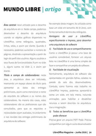 14LibreOffice Magazine – Junho 2016 |
No exemplo desta imagem, foi utilizado como
base um slide em tamanho A0 (A Zero), com
fontes tamanho 8 dentro dos retângulos.
Vantagens de usar o LibreOffice,
especificamente o Impress, para desenhar
uma arquitetura de software
1) Facilidade de uso e compartilhamento
Como o LibreOffice já possui uma base de
usuários considerável, fornecer um arquivo
feito no LibreOffice é uma forma simples de
fazer e compartilhar um projeto de software.
2) Facilidade de visualização
Normalmente, arquitetura de software são
apresentadas em grandes folhas, coladas na
parede da sala dos desenvolvedores.
Contudo, como fizemos este trabalho no
LibreOffice Impress, podemos apresentá-la
como um slide, em tela inteira, incluindo
animações para habilitar e desabilitar
recursos a serem descritos na arquitetura.
Use a imaginação.
3) Todos os benefícios que o LibreOffice
pode oferecer
Precisa gerar um arquivo PDF? Pode. Precisa
compartilhar com algum outro desenvolvedor
Área central:Área central: local utilizado para o desenho
da arquitetura em si. Neste campo, podemos
desenvolver o desenho da arquitetura
usando os objetos gráficos disponíveis no
LibreOffice, como retângulos, quadrados,
linhas, setas, e assim por diante. Quando é
necessário, podemos aumentar o número de
páginas, dividindo a apresentação a partir do
login do perfil dos usuários. Alguns usuários e
seus fluxos de funcionalidades ficam no slide
1, alguns outros no slide 2, e assim por
diante.
Título e campo de colaboradores:Título e campo de colaboradores: nesta
área, a arquitetura deve ser intitulada,
reservando um espaço abaixo do título para
apresentar as datas das entregas
preliminares, assim como mencionar o nome
do arquiteto do software e os nomes dos
colaboradores. Na maioria dos casos, estes
colaboradores são os profissionais que são
consultados, para que os requisitos e
necessidades sejam avaliadas, no andamento
e nas revisões das entregas preliminares da
arquitetura do software.
MUNDO LIBRE | artigo
 