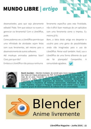 15LibreOffice Magazine – Junho 2016 |
ferramenta específica para esta finalidade,
não é difícil fazer mookups de um aplicativo
com uma ferramenta como o Impress. Eu
mesmo já fiz.
Bom, a ideia deste artigo era despertar o
usuário para uma gama de possibilidades
ainda não imaginadas para o uso do
LibreOffice. Pense você também. Você, usa o
LibreOffice de uma forma diferente da qual
ele foi planejada? Compartilhe. A
comunidade agradece.
desenvolvedor, para que seja plenamente
editado? Pode. Tem que colocar na nuvem, e
gerenciar via ferramenta? Com o LibreOffice,
pode.
Como podemos ver, o LibreOffice permite que
uma infinidade de atividades sejam feitas
com suas ferramentas, até mesmo para o
desenvolvimento de outros softwares.
Até mookups animados podemos fazer?
Claro, por que não?
Embora o LibreOffice não possua nenhuma
MUNDO LIBRE | artigo
FOTO
David Jourdain – Membro fundador, do comitê para novos membros, moderador
das listas em língua portuguesa da TDF. Formação na área de Computação. Há
mais de 12 anos “mexendo” no Kernel Linux. Fluente em alemão, português,
espanhol e inglês. Foi professor universitário, ministrando disciplinas de
Engenharia de Software, Engenharia de Sistemas, Construção de Sistemas
Operacionais e Arquitetura de Sistemas Operacionais. Palestrante no Brasil,
Chile, Argentina, Uruguai e Paraguai, ensinando sobre Kernel Linux e como
organizar grupos de desenvolvedores de software livre em Universidades.
 