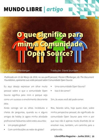 16LibreOffice Magazine – Junho 2016 |
PorPor Florian EffenbergerFlorian Effenberger
Eu aqui desejo expressar um olhar muito
pessoal sobre o que a comunidade Open
Source significa para mim e porque vejo
como um sucesso o envolvimento decorrente
dela.
Ainda consigo ver os olhos incrédulos e
cheios de perguntas, quando eu e alguns
amigos de hobby (e agora minha atividade
profissional) falávamos sobre estes assuntos:
● Um projeto global?
● Com contribuições ao redor do globo?
● Uma comunidade Open Source?
● Isso é de comer?
Sim, às vezes você até pode comer.
Mas, falando sério, hoje quero dizer, sobre
minha perspectiva pessoal, do significado da
comunidade Open Source para mim e por
que isso não é apenas muito divertido de se
envolver mas, também, um caminho para a
própria vida.
Publicada em 13 de Março de 2016, noPublicada em 13 de Março de 2016, no seuseu perfil pessoalperfil pessoal, Florian Effenberger, da The Document, Florian Effenberger, da The Document
Foundation, apresenta sua visão pessoal sobre Comunidade Open Source.Foundation, apresenta sua visão pessoal sobre Comunidade Open Source.
MUNDO LIBRE | artigo
O que significa paraO que significa para
mim a Comunidademim a Comunidade
Open Source?Open Source?
Tradução: David JourdainTradução: David Jourdain
 