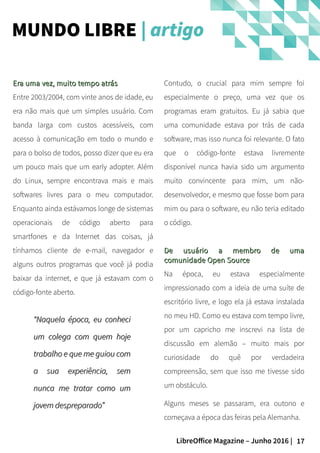 17LibreOffice Magazine – Junho 2016 |
Contudo, o crucial para mim sempre foi
especialmente o preço, uma vez que os
programas eram gratuitos. Eu já sabia que
uma comunidade estava por trás de cada
software, mas isso nunca foi relevante. O fato
que o código-fonte estava livremente
disponível nunca havia sido um argumento
muito convincente para mim, um não-
desenvolvedor, e mesmo que fosse bom para
mim ou para o software, eu não teria editado
o código.
De usuário a membro de umaDe usuário a membro de uma
comunidade Open Sourcecomunidade Open Source
Na época, eu estava especialmente
impressionado com a ideia de uma suíte de
escritório livre, e logo ela já estava instalada
no meu HD. Como eu estava com tempo livre,
por um capricho me inscrevi na lista de
discussão em alemão – muito mais por
curiosidade do quê por verdadeira
compreensão, sem que isso me tivesse sido
um obstáculo.
Alguns meses se passaram, era outono e
começava a época das feiras pela Alemanha.
Era uma vez, muito tempo atrásEra uma vez, muito tempo atrás
Entre 2003/2004, com vinte anos de idade, eu
era não mais que um simples usuário. Com
banda larga com custos acessíveis, com
acesso à comunicação em todo o mundo e
para o bolso de todos, posso dizer que eu era
um pouco mais que um early adopter. Além
do Linux, sempre encontrava mais e mais
softwares livres para o meu computador.
Enquanto ainda estávamos longe de sistemas
operacionais de código aberto para
smartfones e da Internet das coisas, já
tínhamos cliente de e-mail, navegador e
alguns outros programas que você já podia
baixar da internet, e que já estavam com o
código-fonte aberto.
MUNDO LIBRE | artigo
““Naquela época, eu conheciNaquela época, eu conheci
um colega com quem hojeum colega com quem hoje
trabalho e que me guiou comtrabalho e que me guiou com
a sua experiência, sema sua experiência, sem
nunca me tratar como umnunca me tratar como um
jovem despreparado”jovem despreparado”
 