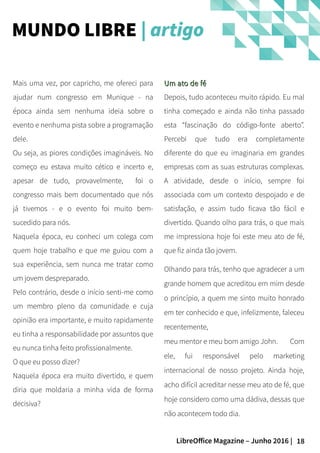 18LibreOffice Magazine – Junho 2016 |
Um ato de féUm ato de fé
Depois, tudo aconteceu muito rápido. Eu mal
tinha começado e ainda não tinha passado
esta “fascinação do código-fonte aberto”.
Percebi que tudo era completamente
diferente do que eu imaginaria em grandes
empresas com as suas estruturas complexas.
A atividade, desde o início, sempre foi
associada com um contexto despojado e de
satisfação, e assim tudo ficava tão fácil e
divertido. Quando olho para trás, o que mais
me impressiona hoje foi este meu ato de fé,
que fiz ainda tão jovem.
Olhando para trás, tenho que agradecer a um
grande homem que acreditou em mim desde
o princípio, a quem me sinto muito honrado
em ter conhecido e que, infelizmente, faleceu
recentemente,
meu mentor e meu bom amigo John. Com
ele, fui responsável pelo marketing
internacional de nosso projeto. Ainda hoje,
acho difícil acreditar nesse meu ato de fé, que
hoje considero como uma dádiva, dessas que
não acontecem todo dia.
Mais uma vez, por capricho, me ofereci para
ajudar num congresso em Munique - na
época ainda sem nenhuma ideia sobre o
evento e nenhuma pista sobre a programação
dele.
Ou seja, as piores condições imagináveis. No
começo eu estava muito cético e incerto e,
apesar de tudo, provavelmente, foi o
congresso mais bem documentado que nós
já tivemos - e o evento foi muito bem-
sucedido para nós.
Naquela época, eu conheci um colega com
quem hoje trabalho e que me guiou com a
sua experiência, sem nunca me tratar como
um jovem despreparado.
Pelo contrário, desde o início senti-me como
um membro pleno da comunidade e cuja
opinião era importante, e muito rapidamente
eu tinha a responsabilidade por assuntos que
eu nunca tinha feito profissionalmente.
O que eu posso dizer?
Naquela época era muito divertido, e quem
diria que moldaria a minha vida de forma
decisiva?
MUNDO LIBRE | artigo
 