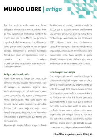 19LibreOffice Magazine – Junho 2016 |
Janeiro, que eu conheço desde o início de
2000, e que eu o ajudei com um problema em
seu servidor Linux, mas que eu nunca havia
conhecido pessoalmente, até um feriado em
2013. Mesmo sem nos conhecermos
pessoalmente e apesar das enormes barreiras
linguísticas, ainda assim, tivemos uma noite
maravilhosa entre bons amigos, a quase
10.000 quilômetros de distância de casa e
ainda nos mantemos em constante contato.
Uma imagem mais amplaUma imagem mais ampla
Com amigos pelo mundo, você também pode
obter uma impagável imagem mais ampla, a
ponto de reconsiderar seu próprio ponto de
vista. Meu amigo John disse uma vez, em tom
de brincadeira, quando foi a uma conferência
no Vaticano na Itália. Ele ficava pensando
quão fascinante é tudo isso que o software
livre pode nos oferecer. Além de viajar para
conferências em outros países, muitas vezes
organizadas por colegas locais e, portanto,
fora das trilhas turísticas tradicionais, eu pude
aprender muito através do contato pessoal
com estes meus colegas, sobre a mentalidade,
Por fim, mais e mais áreas me foram
delegadas dentro deste nosso projeto. Além
de meu trabalho em marketing, também fui
responsável por nosso Mirror, que permite a
organização de inúmeros eventos, além de ter
tido a grande honra de, com muitos amigos e
colegas, estabelecer a primeira Fundação
Alemã que pode ser apresentada como a
primeira a ser concebida
especificamente para atender a uma comuni
dade open source
.
Amigos pelo mundo todoAmigos pelo mundo todo
Posso dizer que ao longo dos anos, pude
conhecer muitas pessoas maravilhosas. Não
só colegas ou contatos fugazes, mas
verdadeiros amigos ao redor do mundo, com
quem compartilho não apenas o interesse em
nossa comunidade, mas com quem me
conecto muitas vezes em conversas privadas.
Embora não nos vejamos com tanta
frequência quanto desejaria, isso não muda a
familiaridade e proximidade que temos uns
com os outros.
Meu exemplo favorito é de um amigo do Rio de
MUNDO LIBRE | artigo
 