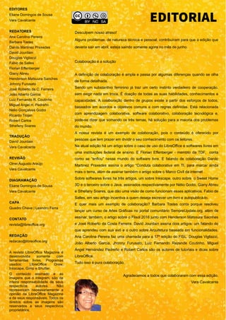 EDITORES
Eliane Domingos de Sousa
Vera Cavalcante
REDATORES
Ana Carolina Pereira
Barbara Tostes
Danilo Martinez Praxedes
David Jourdain
Douglas Vigliazzi
Fábio de Salles
Florian Effenberger
Giany Abreu
Henderson Matsuura Sanches
Johnny Furusato
José Roberto da C. Ferreira
João Alberto Garcia
Luiz Fernando R. Coutinho
Miguel Angel H. Pedreño
Nélio Gonçalves Godoi
Ricardo Trojan
Robert Carlos
Sthefany Soares
TRADUÇÃO
David Jourdain
Vera Cavalcante
REVISÃO
Olnei Augusto Araújo
Vera Cavalcante
DIAGRAMAÇÃO
Eliane Domingos de Sousa
Vera Cavalcante
CAPA
Quadro Chave | Leandro Ferra
CONTATO
revista@libreoffice.org
REDAÇÃO
redacao@libreoffice.org
A revista LibreOffice Magazine é
desenvolvida somente com
ferramentas livres. Programas
usados: LibreOffice Draw,
Inkscape, Gimp e Shutter.
O conteúdo assinado e as
imagens que o integram, são de
inteira responsabilidade de seus
respectivos autores. Não
representam necessariamente a
opinião da LibreOffice Magazine
e de seus responsáveis. Todos os
direitos sobre as imagens são
reservados a seus respectivos
proprietários.
Desculpem nosso atraso!
Alguns problemas, de natureza técnica e pessoal, contribuíram para que a edição que
deveria sair em abril, esteja saindo somente agora no mês de junho.
Colaboração é a solução
A definição de colaboração é ampla e passa por algumas diferenças quando se olha
de forma detalhada.
Sendo um substantivo feminino já traz um certo instinto verdadeiro de cooperação,
sem exigir nada em troca. É doação de todas as suas habilidades, conhecimentos e
capacidades. A colaboração dentro de grupos existe a partir dos esforços de todos,
baseados em acordos e objetivos comuns e com regras definidas. Está relacionada
com aprendizagem colaborativa, software colaborativo, colaboração tecnológica e,
pode-se dizer que somando os três temas, há solução para a maioria dos problemas
do mundo.
A nossa revista é um exemplo de colaboração, pois o conteúdo é oferecido por
pessoas que tem prazer em dividir o seu conhecimento com os leitores.
Na atual edição há um artigo sobre o caso de uso do LibreOffice e softwares livres em
uma instituições federal de ensino. E Florian Effenberger - membto da TDF, conta
como se “enfiou” nesse mundo do software livre. E falando de colaboração Danilo
Martinez Praxedes assina o artigo “Conduta colaborativa em TI, para marcar ainda
mais o tema, além de assinar também o artigo sobre o Marco Civil da internet .
Sobre softwares livres ha três artigos, um sobre Inkscape, outro sobre o Sweet Home
3D e o terceiro sobre o Java, assinados respectivamente por Nélio Godoi, Giany Abreu
e Sthefany Soares, que dão uma visão de como funcionam esses aplicativos. Fabio de
Salles, em seu artigo incentiva a quem deseja escrever um livro e autopublicá-lo.
E quer mais um exemplo de colaboração? Barbara Tostes conta porque resolveu
lançar um curso de Artes Gráficas no portal comunitário SempreUpdate.org, além de
assinar, também, o artigo sobre o Flisol 2016 junto com Henderson Matssura Sacnhes
e José Roberto da Costa Ferreira. David Jourdain assina dois artigos: um falando do
que aprendeu com sua avó e o outro sobre Arquitetura baseada em funcionalidades.
Ana Carolina Pereira faz uma chamada para a 17ª edição do FISL. Douglas Vigliazzi,
João Alberto Garcia, Jhonny Furusato, Luiz Fernando Rezende Coutinho, Miguel
Ángel Hernández Pedreño e Robert Carlos são os autores de tutoriais e dicas sobre
LibreOffice.
Tudo isso é pura colaboração.
Agradecemos a todos que colaboraram com essa edição.
Vera Cavalcante
EDITORIAL
 