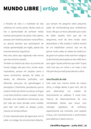20LibreOffice Magazine – Junho 2016 |
que sempre me pergunta sobre pequenas
ações de merchandising para conferências
locais. Até que um dia eu descobri que o valor
de todos aqueles itens que ele me
perguntava, eram de itens muitas vezes
descartáveis e não excedia o salário mensal
de um trabalhador comum. Isso me fez
pensar muito, sobre os relatos de violência e
de guerra em países onde você tem colegas e
acaba ficando preocupado se eles estão bem,
pois agora “aquele anônimo que sofre” é para
você mais que um nome e um rosto, e isso
não permite que você possa desviar o olhar.
Uma filosofia de vidaUma filosofia de vida
Com tudo isso, mesmo diante de nossos
olhos, o código aberto é para mim, não só
para desenvolver um modelo de
licenciamento ou software. É muito mais:
Trata-se de desenvolvimento de uma
mentalidade aberta, que busca uma
interação respeitosa, de confiança,
especialmente aos iniciantes, com respeito
mútuo, com reconhecimento e acolhimento,
para objetivos e ideais comuns.
a filosofia de vida e a realidade da vida
cotidiana em outros países. Muitas vezes eu
tive a oportunidade de conhecer nestes
eventos participantes de países mais pobres,
pessoas com histórias pessoais muito difíceis,
ou apenas pessoas que participaram de
nossas apresentações em Inglês, apesar das
enormes barreiras linguísticas.
Para elas, deixo aqui registrado nada menos
que meu enorme respeito.
Também as histórias de vida e as carreiras de
muitos colegas são para mim, muitas vezes,
inspiradoras, porque em projetos como o
nosso envolvemos pessoas de todas as
idades, de diferentes profissões, com
diferentes percursos de aprendizagem e
percepção e, finalmente, percebemos que só
existem limites da mente na cultura, na língua
e nos fusos horários a serem cruzados. Temos
buscado uma coexistência harmoniosa, que
tem sido por vezes tomada como modelo,
para lidar com todos os desejos juntos,
mesmo em tempos difíceis.
O mais impressionante até agora para mim é
sobre um colega de uma terra bem distante,
MUNDO LIBRE | artigo
 