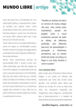 21LibreOffice Magazine – Junho 2016 |
Uma realidade diáriaUma realidade diária
Após muitos anos, finalmente o Open Source
chegou a um ponto de inflexão, não
exatamente por conta dos muitos ativos
gerados, mas também pelas ideias que
oferece ao mundo. Se a dez ou doze anos
atrás, nós tivéssemos imaginado que
chegaríamos onde chegamos, considerando
que o desenvolvimento e o modelo de
licenciamentonãosóésocialmentereconhecido,
Estas são, para mim, as finalidades de uma
agremiação política, e pessoalmente, acaba-
se também por abarcar temas como
privacidade, direitos civis, conhecimento livre,
formatos abertos e muito mais. Se olharmos
um pouco além, pode-se dizer que o que
temos é uma filosofia de vida.
Claro, cada um tem a sua própria definição e,
como em todas as manifestações sociais,
também temos em projetos de código aberto,
acaloradas discussões, disputas e diferenças.
Nem tudo são flores.
Muitas vezes encontramos pessoas de
personalidade forte e muitos e-mails com
visões distorcidas, que não são capazes de
transmitir os gestos e as expressões faciais do
outro, o que por vezes leva a mal-entendidos.
Mas isso não altera o fato de que a atitude
básica de todos os membros é muito aberta,
todos são motivados e motivadores, e isso é o
que torna este ambiente em um maravilhoso
espaço para contribuir e que, além de um
perfil profissional, também pode nos mostrar
um grande lado humano.
MUNDO LIBRE | artigo
““Também as histórias de vida eTambém as histórias de vida e
as carreiras de muitos colegasas carreiras de muitos colegas
são para mim, muitas vezes,são para mim, muitas vezes,
inspiradoras, porque eminspiradoras, porque em
projetos como o nossoprojetos como o nosso
envolvemos pessoas de todasenvolvemos pessoas de todas
as idades, de diferentesas idades, de diferentes
profissões, com diferentesprofissões, com diferentes
percursos de aprendizagem epercursos de aprendizagem e
percepção e, finalmente,percepção e, finalmente,
percebemos que só existempercebemos que só existem
limites da mente, na cultura, nalimites da mente, na cultura, na
língua e nos fusos horários alíngua e nos fusos horários a
serem cruzadosserem cruzados””
 