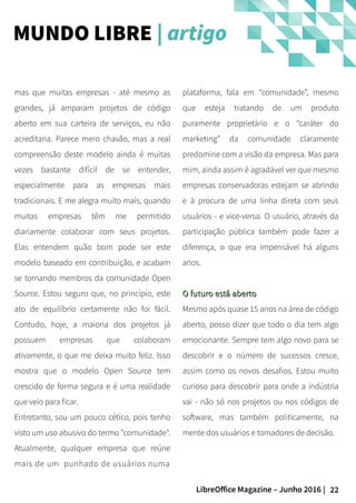 22LibreOffice Magazine – Junho 2016 |
plataforma, fala em “comunidade”, mesmo
que esteja tratando de um produto
puramente proprietário e o “caráter do
marketing” da comunidade claramente
predomine com a visão da empresa. Mas para
mim, ainda assim é agradável ver que mesmo
empresas conservadoras estejam se abrindo
e à procura de uma linha direta com seus
usuários - e vice-versa. O usuário, através da
participação pública também pode fazer a
diferença, o que era impensável há alguns
anos.
O futuro está abertoO futuro está aberto
Mesmo após quase 15 anos na área de código
aberto, posso dizer que todo o dia tem algo
emocionante. Sempre tem algo novo para se
descobrir e o número de sucessos cresce,
assim como os novos desafios. Estou muito
curioso para descobrir para onde a indústria
vai - não só nos projetos ou nos códigos de
software, mas também politicamente, na
mente dos usuários e tomadores de decisão.
mas que muitas empresas - até mesmo as
grandes, já amparam projetos de código
aberto em sua carteira de serviços, eu não
acreditaria. Parece mero chavão, mas a real
compreensão deste modelo ainda é muitas
vezes bastante difícil de se entender,
especialmente para as empresas mais
tradicionais. E me alegra muito mais, quando
muitas empresas têm me permitido
diariamente colaborar com seus projetos.
Elas entendem quão bom pode ser este
modelo baseado em contribuição, e acabam
se tornando membros da comunidade Open
Source. Estou seguro que, no princípio, este
ato de equilíbrio certamente não foi fácil.
Contudo, hoje, a maioria dos projetos já
possuem empresas que colaboram
ativamente, o que me deixa muito feliz. Isso
mostra que o modelo Open Source tem
crescido de forma segura e é uma realidade
que veio para ficar.
Entretanto, sou um pouco cético, pois tenho
visto um uso abusivo do termo "comunidade".
Atualmente, qualquer empresa que reúne
mais de um punhado de usuários numa
MUNDO LIBRE | artigo
 