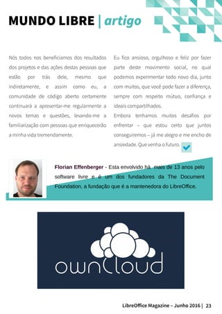 23LibreOffice Magazine – Junho 2016 |
Eu fico ansioso, orgulhoso e feliz por fazer
parte deste movimento social, no qual
podemos experimentar todo novo dia, junto
com muitos, que você pode fazer a diferença,
sempre com respeito mútuo, confiança e
ideais compartilhados.
Embora tenhamos muitos desafios por
enfrentar – que estou certo que juntos
conseguiremos – já me alegro e me encho de
ansiedade. Que venha o futuro.
Nós todos nos beneficiamos dos resultados
dos projetos e das ações destas pessoas que
estão por trás dele, mesmo que
indiretamente, e assim como eu, a
comunidade de código aberto certamente
continuará a apresentar-me regularmente a
novos temas e questões, levando-me a
familiarização com pessoas que enriquecerão
a minha vida tremendamente.
MUNDO LIBRE | artigo
Florian Effenberger - Esta envolvido há mais de 13 anos pelo
software livre e é um dos fundadores da The Document
Foundation, a fundação que é a mantenedora do LibreOffice.
 