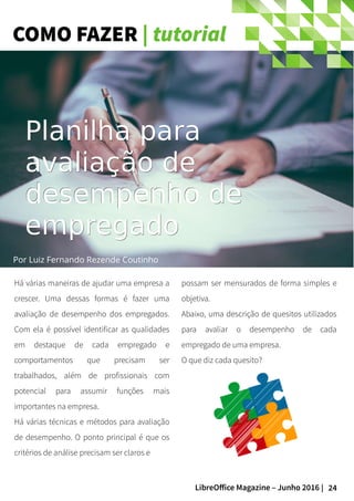 24LibreOffice Magazine – Junho 2016 |
COMO FAZER | tutorial
Há várias maneiras de ajudar uma empresa a
crescer. Uma dessas formas é fazer uma
avaliação de desempenho dos empregados.
Com ela é possível identificar as qualidades
em destaque de cada empregado e
comportamentos que precisam ser
trabalhados, além de profissionais com
potencial para assumir funções mais
importantes na empresa.
Há várias técnicas e métodos para avaliação
de desempenho. O ponto principal é que os
critérios de análise precisam ser claros e
possam ser mensurados de forma simples e
objetiva.
Abaixo, uma descrição de quesitos utilizados
para avaliar o desempenho de cada
empregado de uma empresa.
O que diz cada quesito?
Planilha paraPlanilha para
avaliação deavaliação de
desempenhodesempenho dede
empregadoempregado
Por Luiz Fernando Rezende Coutinho
 